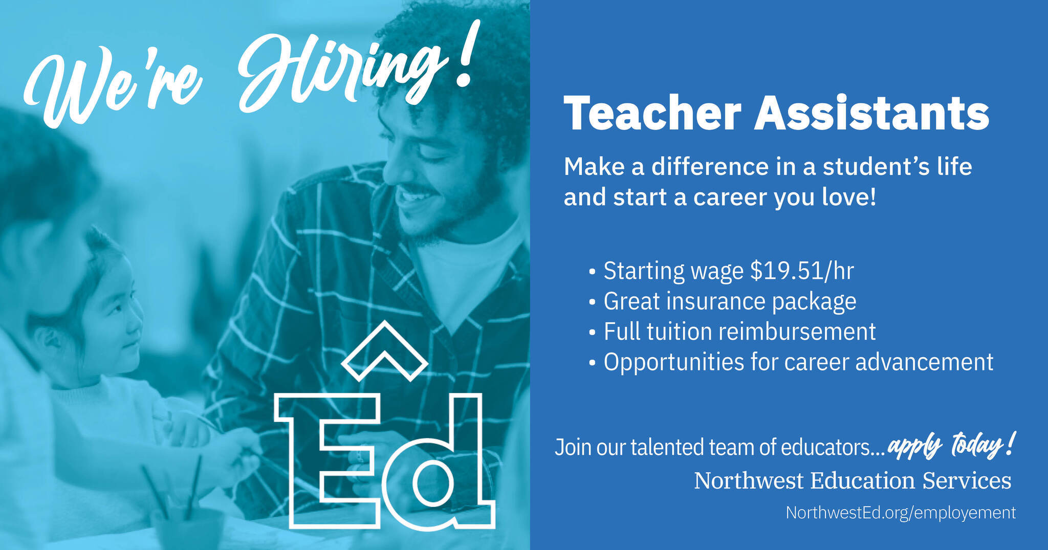 Image of male teacher assistant and young elementary students smiling with a blue overlay. Text graphic reads: “We’re Hiring! Teacher Assistants. Make a difference in a student’s life and start a career you love! Starting wage $19.51/hr, great insurance benefits, full tuition reimbursment, opportunities for career advancement. Join our talented team of educators… apply today! NorthwestEd.org/employment.” with the Northwest Education Services logo.